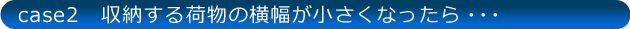 case2 収納する荷物の横幅が小さくなったら…
