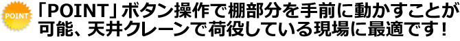 「POINT」ボタン操作で棚部分を手前に動かすことが可能、天井クレーンで荷役している現場に最適です！