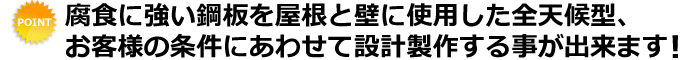 腐食に強い鋼板を屋根と壁に使用した全天候型、お客様の条件にあわせて設計製作する事が出来ます！