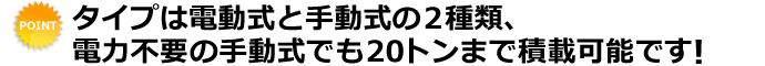 タイプは電動式と手動式の２種類、電力不要の手動式でも20トンまで積載可能です！