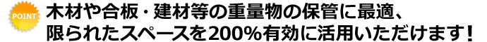 木材や合板・建材等の重量物の保管に最適、限られたスペースを200％有効に活用いただけます！