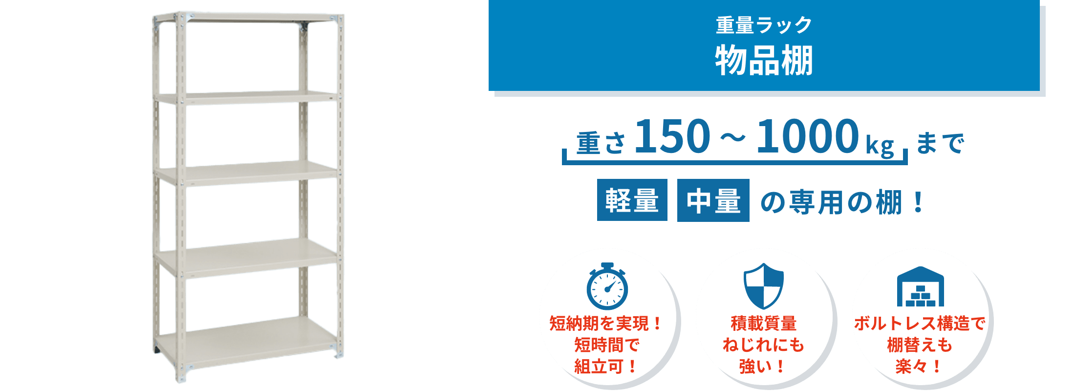 物品棚 倉庫・工場・店舗・オフィスで使いやすいボルトレス物品棚。棚板調整や組み換えが簡単で、資材や製品の保管をスムーズにします。