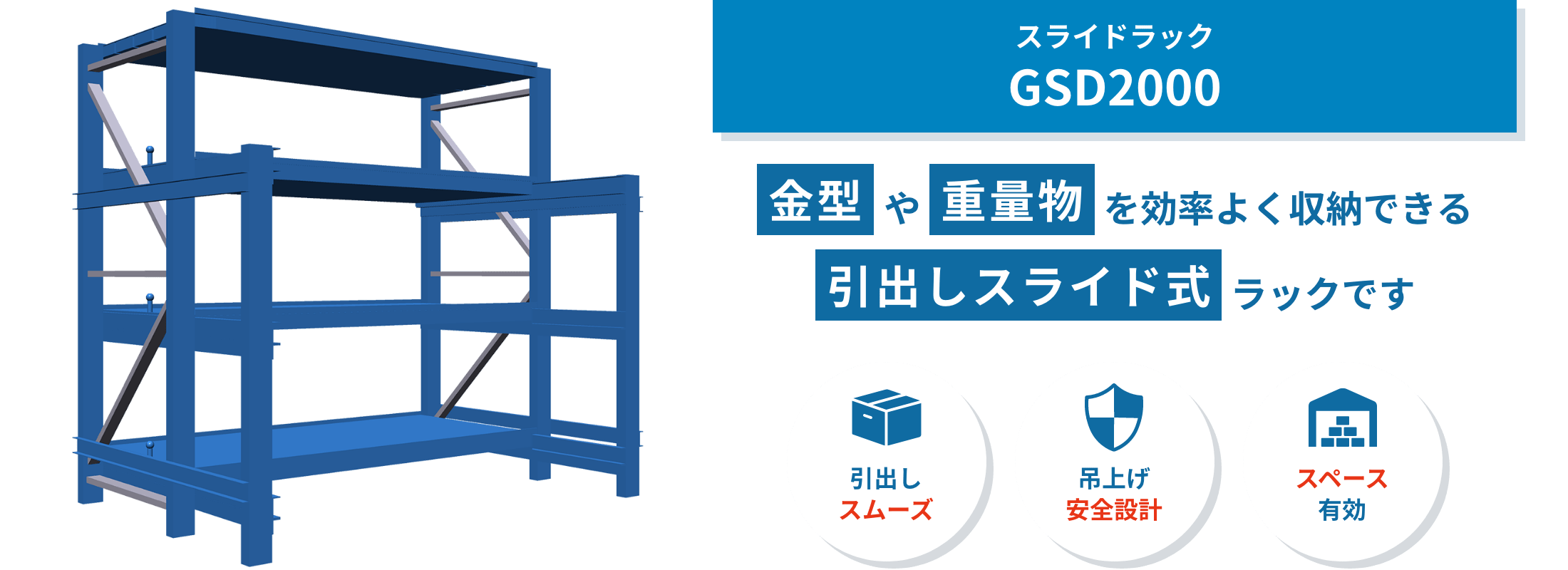 GSD2000 GSD2000は、金型や大型機械部品など重量物の保管に適した引き出し式ラック。クレーンでの出し入れをスムーズにし、安全性も高めます。
