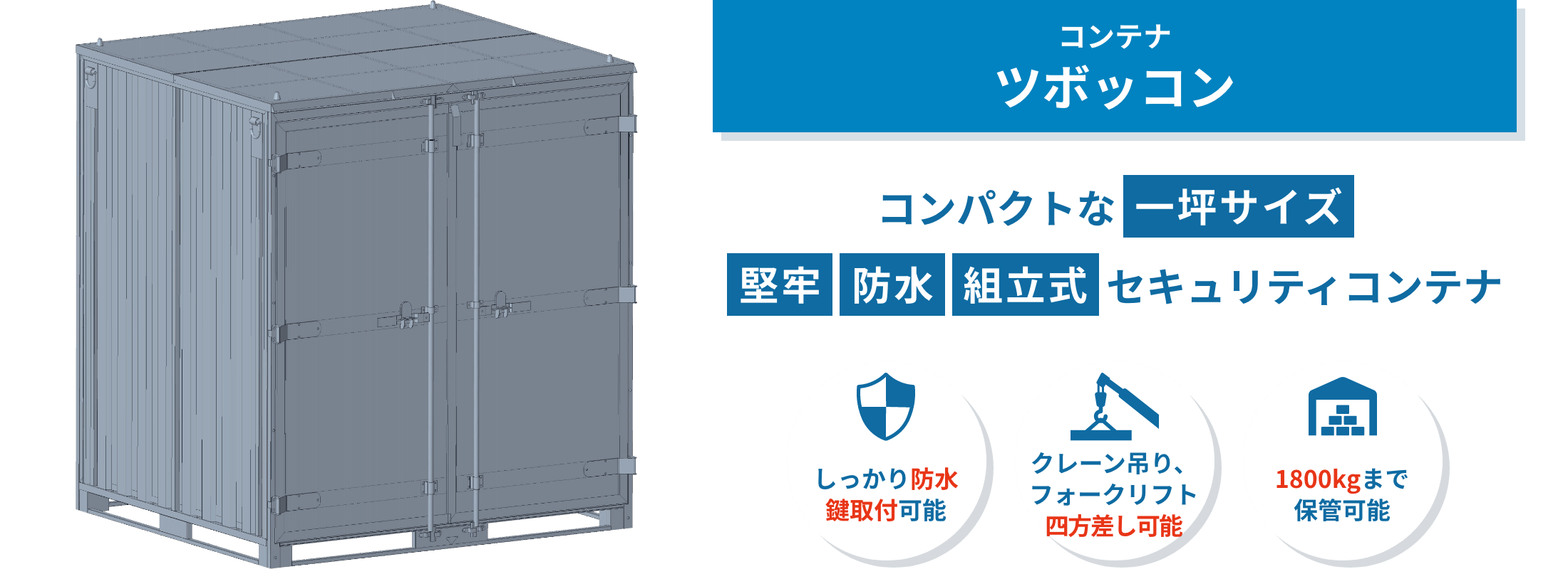 ツボッコン ツボッコンは、屋外保管に対応した一坪サイズのコンテナ。工具やタイヤ、電動機器などを雨風や盗難リスクから守り、安全に収納できます。