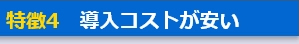 特徴4　導入コストが安い