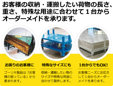 お客様の収納・運搬したい荷物の長さ、重さ、特殊な用途に合わせて１台からオーダーメイドを承ります。