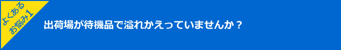 よくあるお悩み1:出荷場が待機品で溢れかえっていませんか？