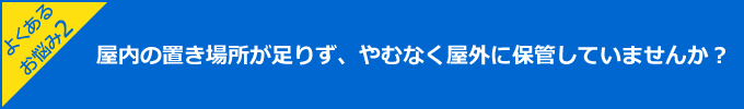 よくあるお悩み2:屋内の置き場所が足りず、やむなく屋外に保管していませんか？