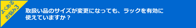 よくあるお悩み3:取扱い品のサイズが変更になっても、ラックを有効に使えていますか？