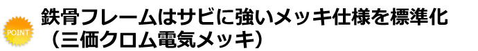 鉄骨フレームはサビに強いメッキ仕様を標準化（三価クロム電気メッキ）