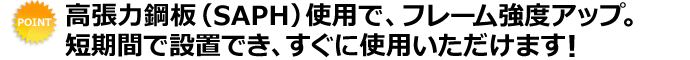 高張力鋼板（SAPH）使用で、フレーム強度アップ。短期間で設置でき、すぐに使用いただけます！