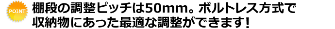 棚段の調整ピッチは50mm。ボルトレス方式で収納物にあった最適な調整ができます！