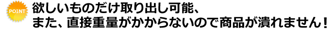 欲しいものだけ取り出し可能、また、直接重量がかからないので商品が潰れません！