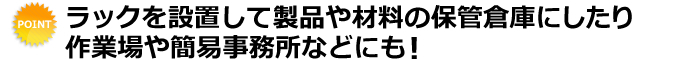 ラックを設置して製品や材料の保管倉庫にしたり作業場や簡易事務所などにも！